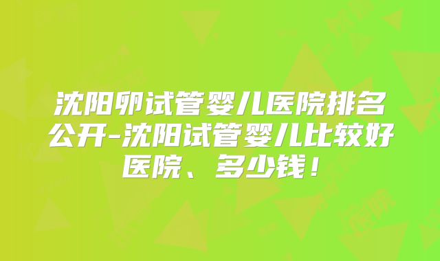 沈阳卵试管婴儿医院排名公开-沈阳试管婴儿比较好医院、多少钱!