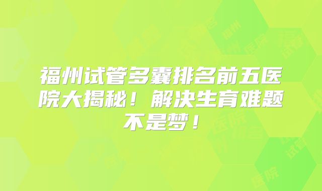 福州试管多囊排名前五医院大揭秘！解决生育难题不是梦！