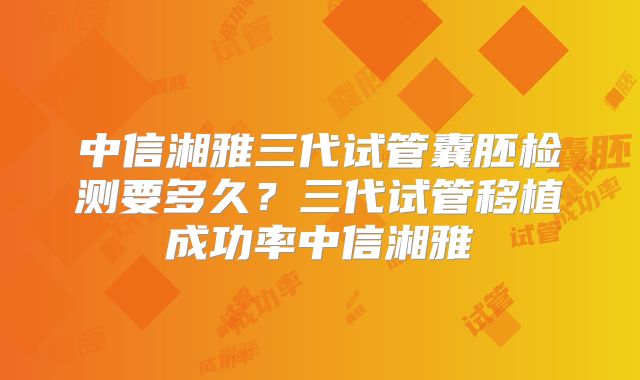 中信湘雅三代试管囊胚检测要多久？三代试管移植成功率中信湘雅