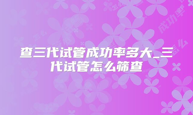查三代试管成功率多大_三代试管怎么筛查