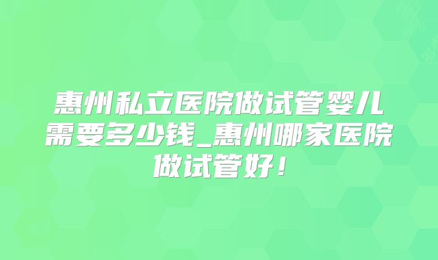 惠州私立医院做试管婴儿需要多少钱_惠州哪家医院做试管好！