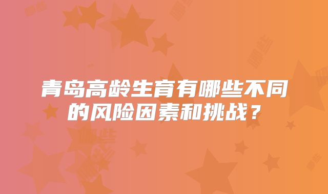 青岛高龄生育有哪些不同的风险因素和挑战?