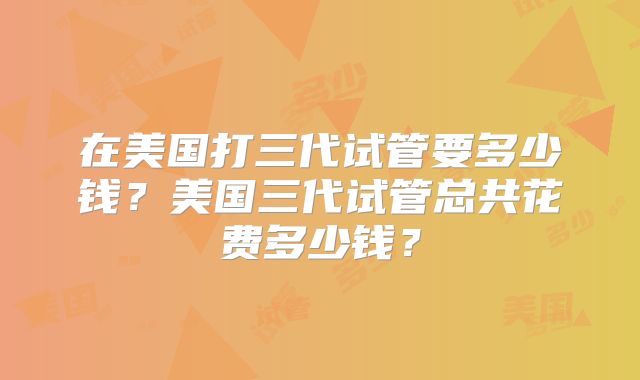 在美国打三代试管要多少钱？美国三代试管总共花费多少钱？