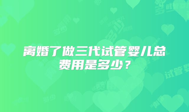 离婚了做三代试管婴儿总费用是多少？