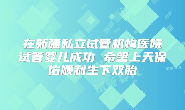 在新疆私立试管机构医院试管婴儿成功 希望上天保佑顺利生下双胎