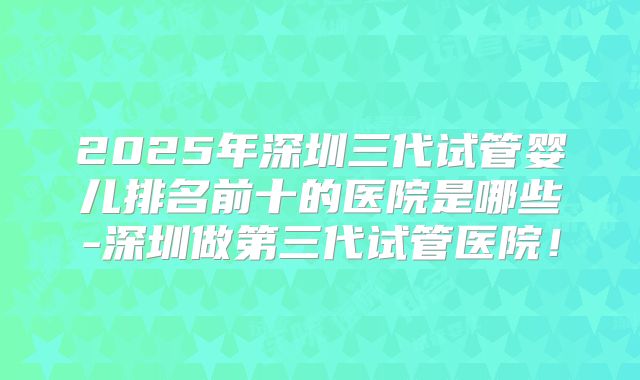 2025年深圳三代试管婴儿排名前十的医院是哪些-深圳做第三代试管医院！