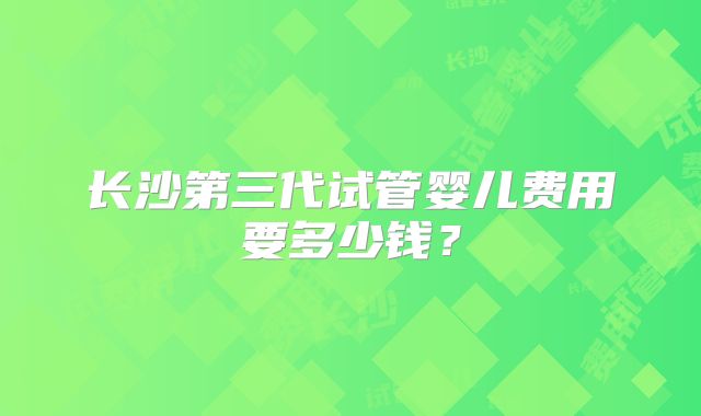 长沙第三代试管婴儿费用要多少钱？