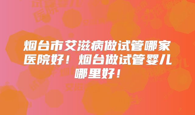 烟台市艾滋病做试管哪家医院好！烟台做试管婴儿哪里好！