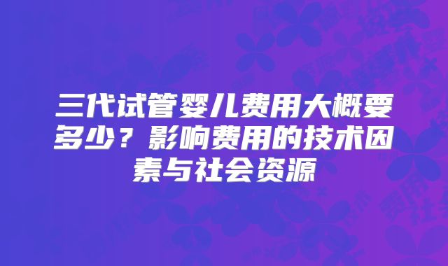 三代试管婴儿费用大概要多少？影响费用的技术因素与社会资源