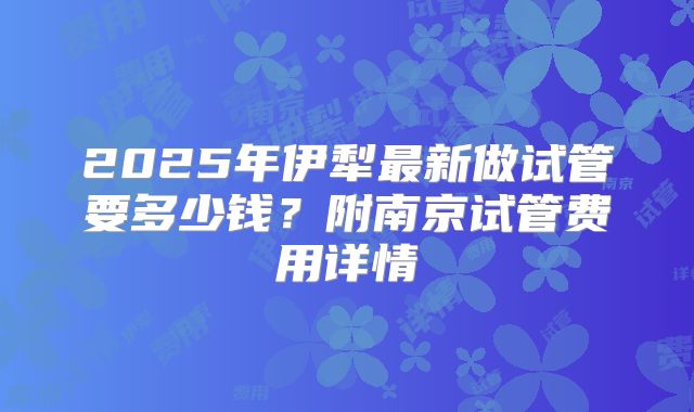 2025年伊犁最新做试管要多少钱?附南京试管费用详情