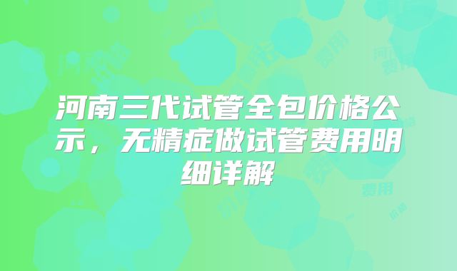 河南三代试管全包价格公示，无精症做试管费用明细详解