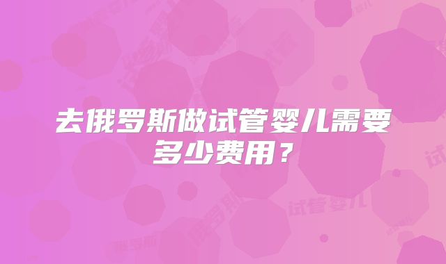 去俄罗斯做试管婴儿需要多少费用？