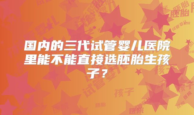 国内的三代试管婴儿医院里能不能直接选胚胎生孩子?