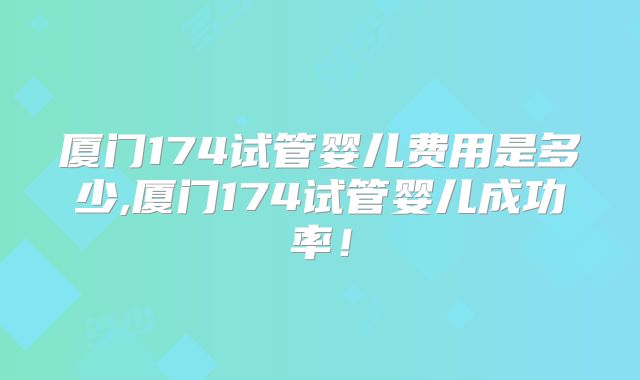 厦门174试管婴儿费用是多少,厦门174试管婴儿成功率!