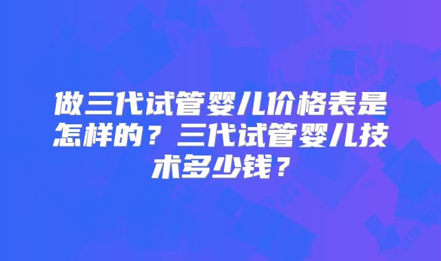 做三代试管婴儿价格表是怎样的?三代试管婴儿技术多少钱?