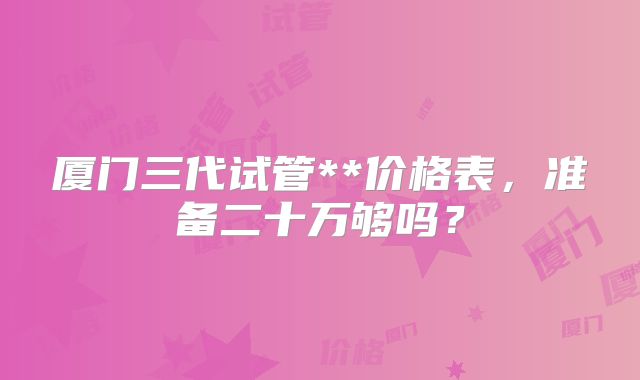厦门三代试管**价格表，准备二十万够吗？
