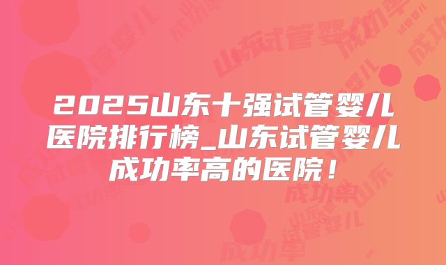 2025山东十强试管婴儿医院排行榜_山东试管婴儿成功率高的医院!