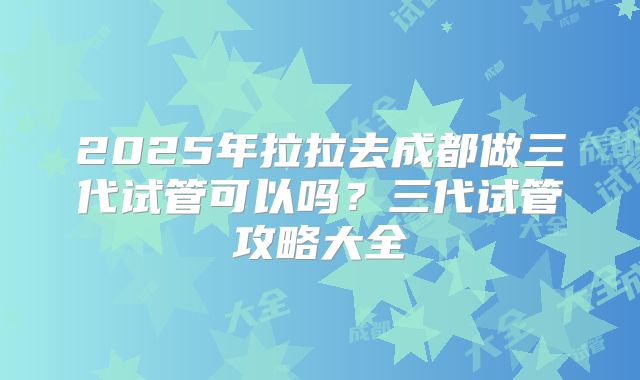 2025年拉拉去成都做三代试管可以吗?三代试管攻略大全