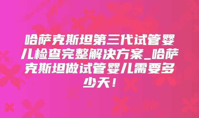 哈萨克斯坦第三代试管婴儿检查完整解决方案_哈萨克斯坦做试管婴儿需要多少天!