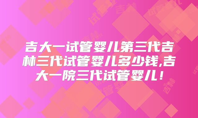 吉大一试管婴儿第三代吉林三代试管婴儿多少钱,吉大一院三代试管婴儿!