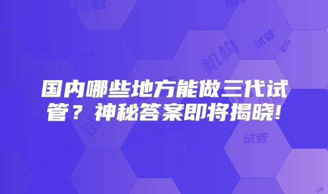 国内哪些地方能做三代试管？神秘答案即将揭晓!