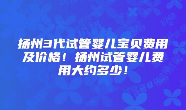 扬州3代试管婴儿宝贝费用及价格！扬州试管婴儿费用大约多少！