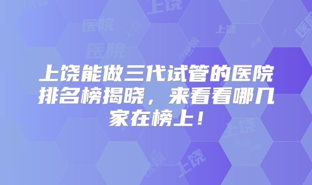 上饶能做三代试管的医院排名榜揭晓，来看看哪几家在榜上！