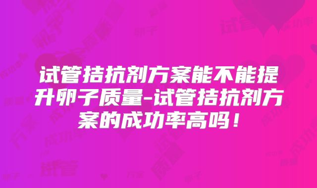试管拮抗剂方案能不能提升卵子质量-试管拮抗剂方案的成功率高吗！