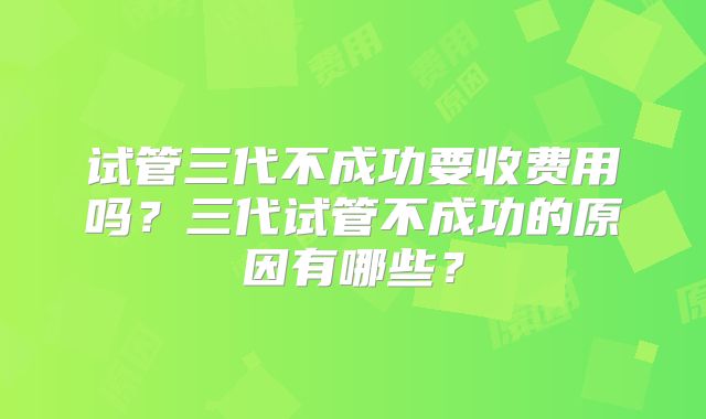 试管三代不成功要收费用吗？三代试管不成功的原因有哪些？