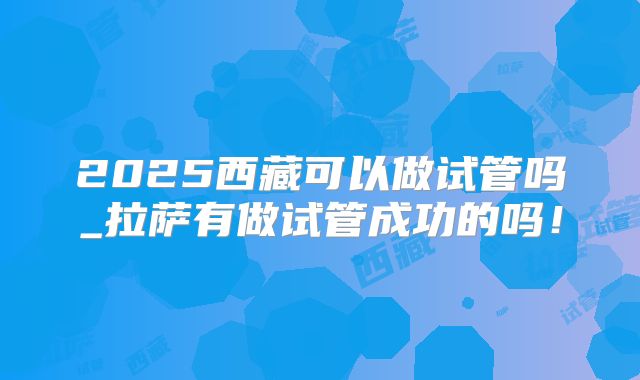 2025西藏可以做试管吗_拉萨有做试管成功的吗！