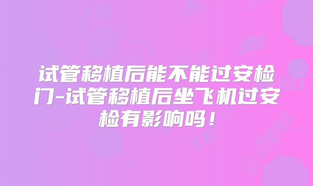 试管移植后能不能过安检门-试管移植后坐飞机过安检有影响吗！