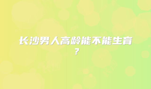 长沙男人高龄能不能生育？