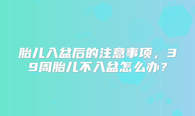 胎儿入盆后的注意事项,39周胎儿不入盆怎么办?