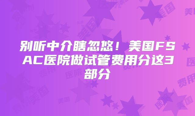 别听中介瞎忽悠！美国FSAC医院做试管费用分这3部分