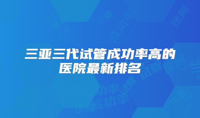 三亚三代试管成功率高的医院最新排名