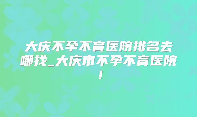 大庆不孕不育医院排名去哪找_大庆市不孕不育医院!