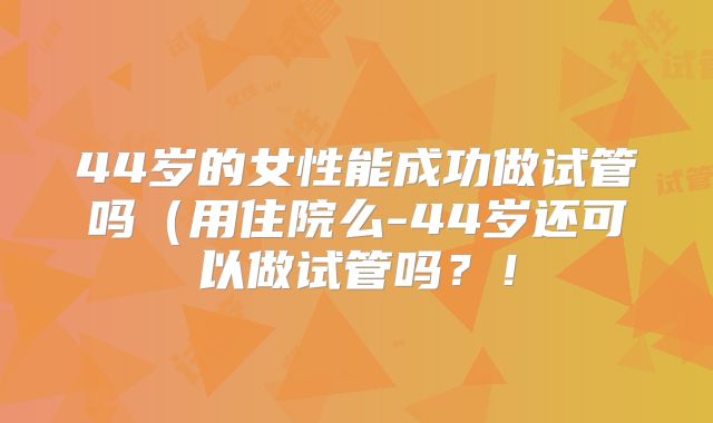 44岁的女性能成功做试管吗(用住院么-44岁还可以做试管吗?!