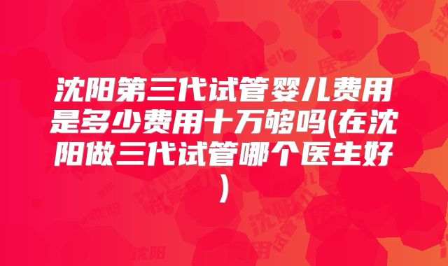 沈阳第三代试管婴儿费用是多少费用十万够吗(在沈阳做三代试管哪个医生好)