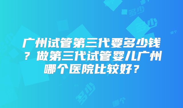 广州试管第三代要多少钱?做第三代试管婴儿广州哪个医院比较好?