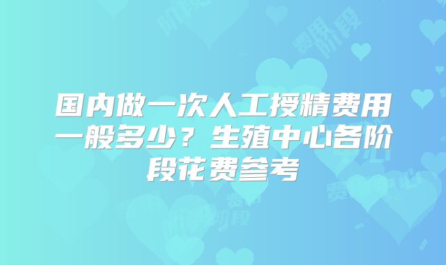 国内做一次人工授精费用一般多少？生殖中心各阶段花费参考