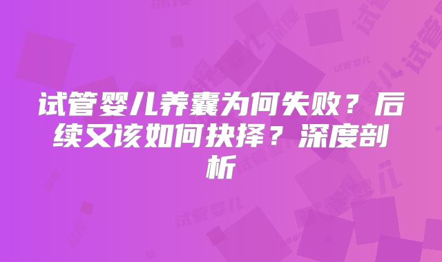 试管婴儿养囊为何失败？后续又该如何抉择？深度剖析