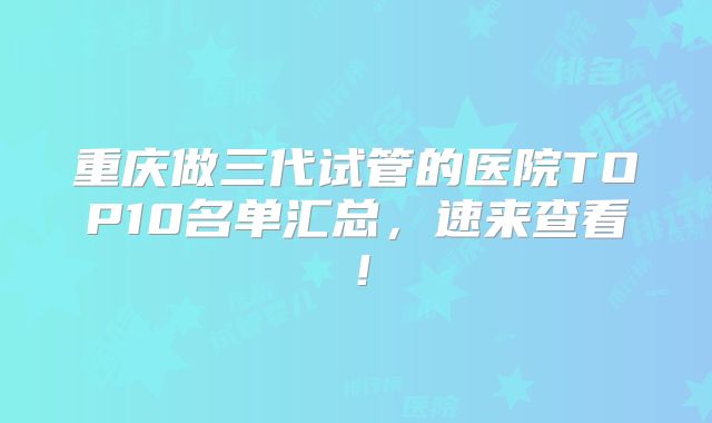 重庆做三代试管的医院TOP10名单汇总,速来查看!