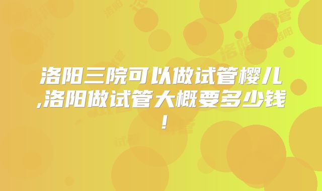 洛阳三院可以做试管樱儿,洛阳做试管大概要多少钱！