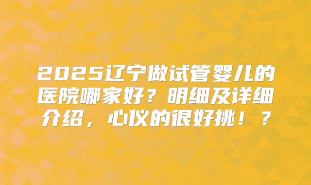 2025辽宁做试管婴儿的医院哪家好？明细及详细介绍，心仪的很好挑！？