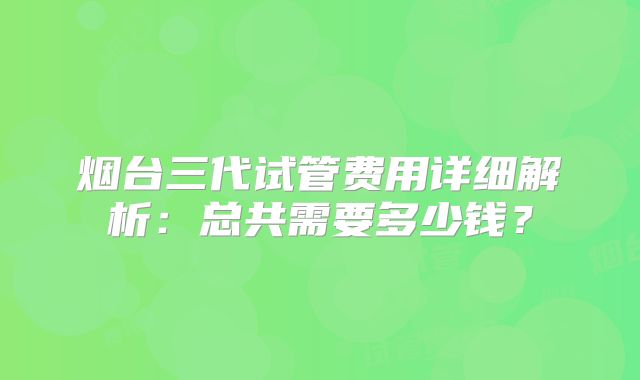 烟台三代试管费用详细解析:总共需要多少钱?
