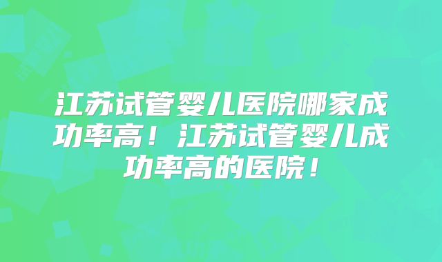 江苏试管婴儿医院哪家成功率高！江苏试管婴儿成功率高的医院！