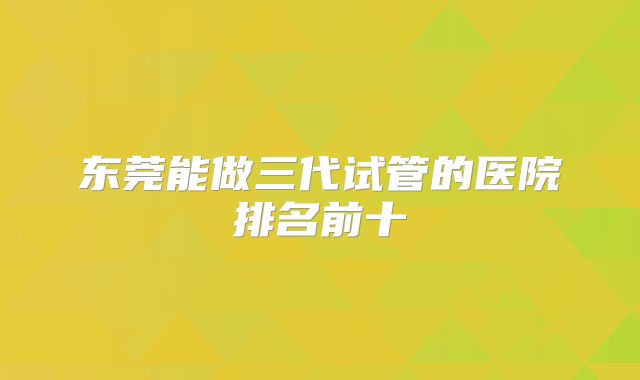 东莞能做三代试管的医院排名前十
