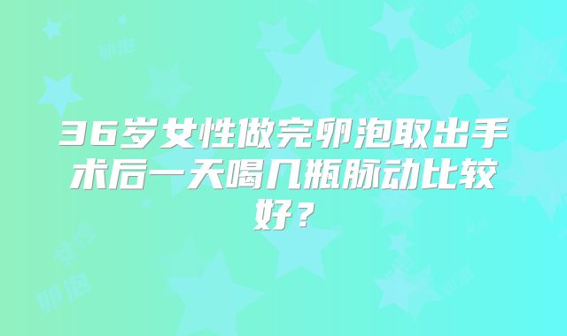 36岁女性做完卵泡取出手术后一天喝几瓶脉动比较好？
