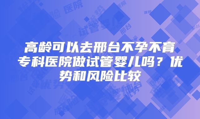 高龄可以去邢台不孕不育专科医院做试管婴儿吗？优势和风险比较
