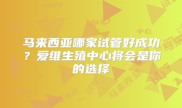 马来西亚哪家试管好成功？爱维生殖中心将会是你的选择